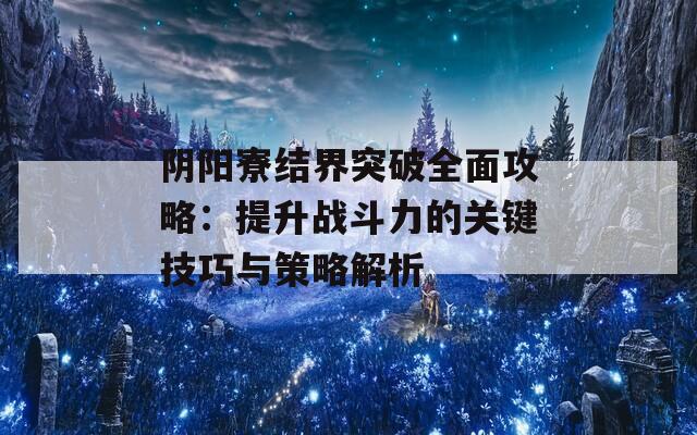 阴阳寮结界突破全面攻略：提升战斗力的关键技巧与策略解析