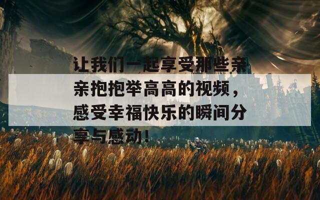 让我们一起享受那些亲亲抱抱举高高的视频，感受幸福快乐的瞬间分享与感动！