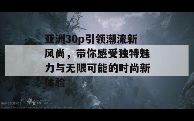 亚洲30p引领潮流新风尚，带你感受独特魅力与无限可能的时尚新体验