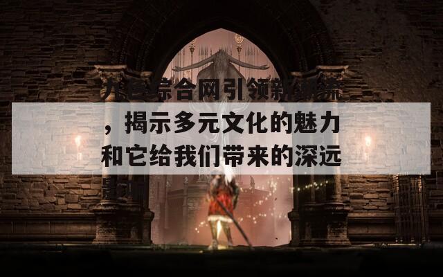 九色综合网引领新潮流，揭示多元文化的魅力和它给我们带来的深远影响