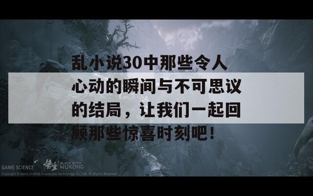 乱小说30中那些令人心动的瞬间与不可思议的结局，让我们一起回顾那些惊喜时刻吧！