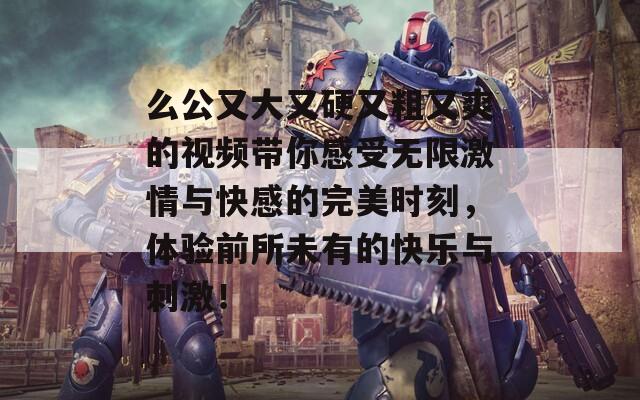 么公又大又硬又粗又爽的视频带你感受无限激情与快感的完美时刻，体验前所未有的快乐与刺激！