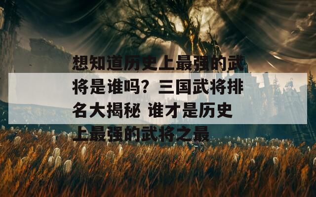 想知道历史上最强的武将是谁吗？三国武将排名大揭秘 谁才是历史上最强的武将之最