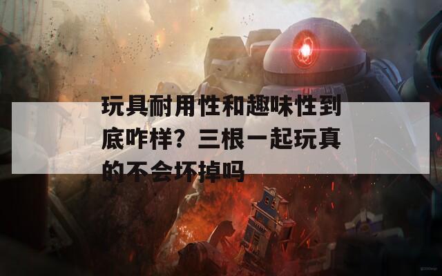 玩具耐用性和趣味性到底咋样？三根一起玩真的不会坏掉吗