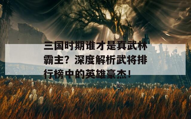 三国时期谁才是真武林霸主？深度解析武将排行榜中的英雄豪杰！