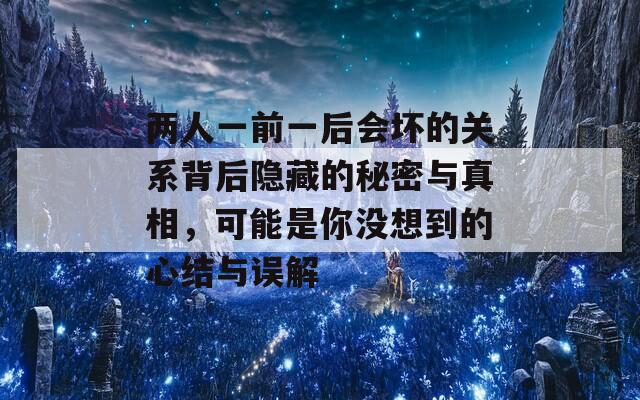 两人一前一后会坏的关系背后隐藏的秘密与真相，可能是你没想到的心结与误解