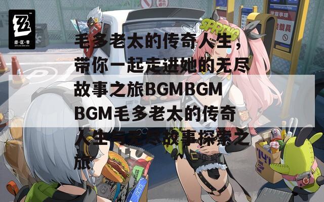 毛多老太的传奇人生，带你一起走进她的无尽故事之旅BGMBGMBGM毛多老太的传奇人生与无尽故事探索之旅