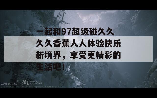 一起和97超级碰久久久久香蕉人人体验快乐新境界，享受更精彩的生活吧！