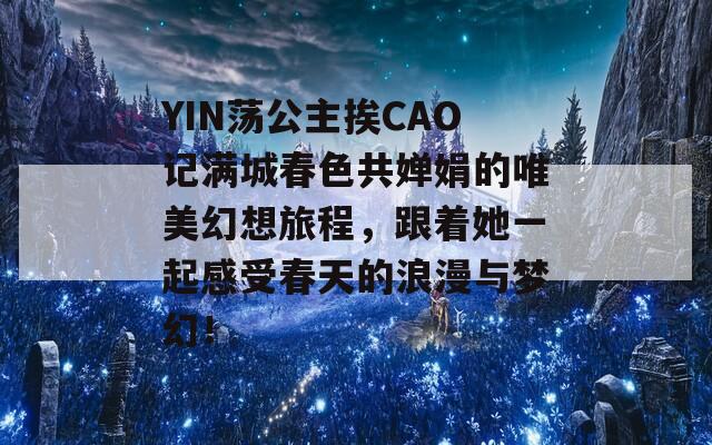 YIN荡公主挨CAO记满城春色共婵娟的唯美幻想旅程，跟着她一起感受春天的浪漫与梦幻！