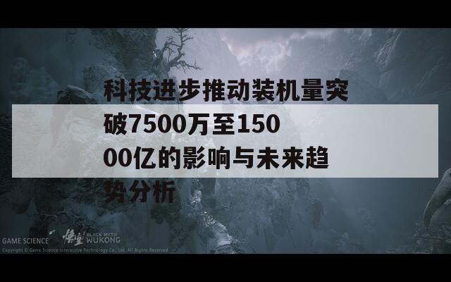 科技进步推动装机量突破7500万至15000亿的影响与未来趋势分析