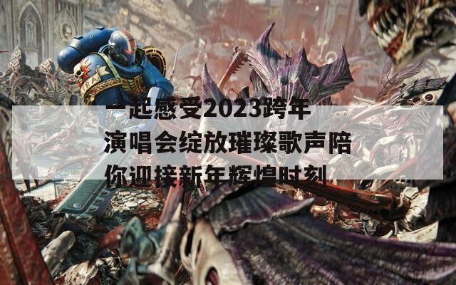 一起感受2023跨年演唱会绽放璀璨歌声陪你迎接新年辉煌时刻