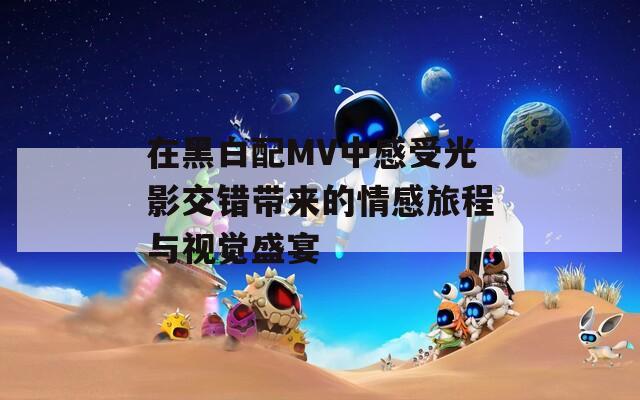 在黑白配MV中感受光影交错带来的情感旅程与视觉盛宴