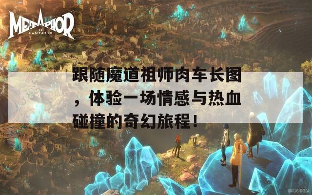 跟随魔道祖师肉车长图，体验一场情感与热血碰撞的奇幻旅程！