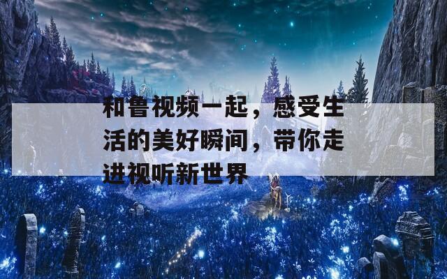 和鲁视频一起，感受生活的美好瞬间，带你走进视听新世界