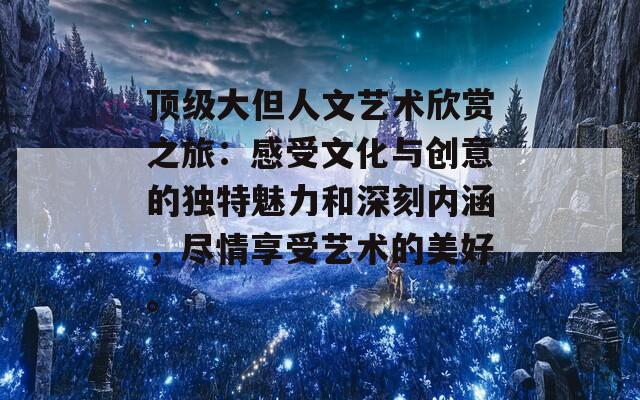 顶级大但人文艺术欣赏之旅：感受文化与创意的独特魅力和深刻内涵，尽情享受艺术的美好。