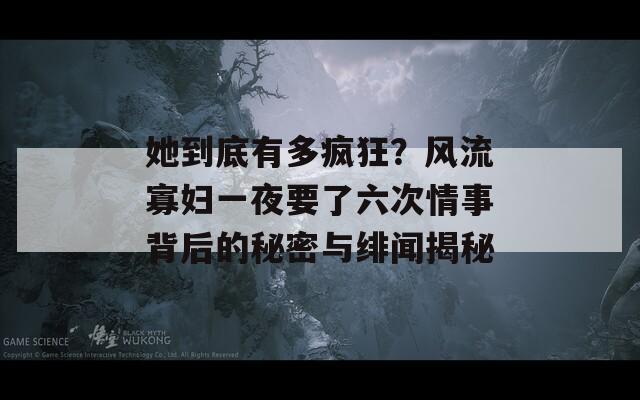 她到底有多疯狂？风流寡妇一夜要了六次情事背后的秘密与绯闻揭秘