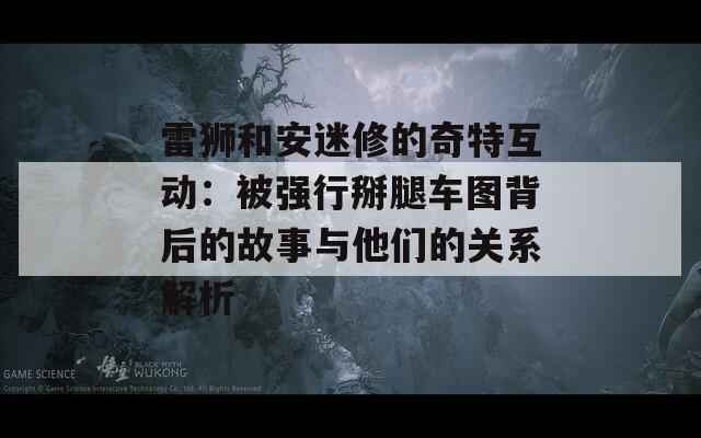 雷狮和安迷修的奇特互动：被强行掰腿车图背后的故事与他们的关系解析