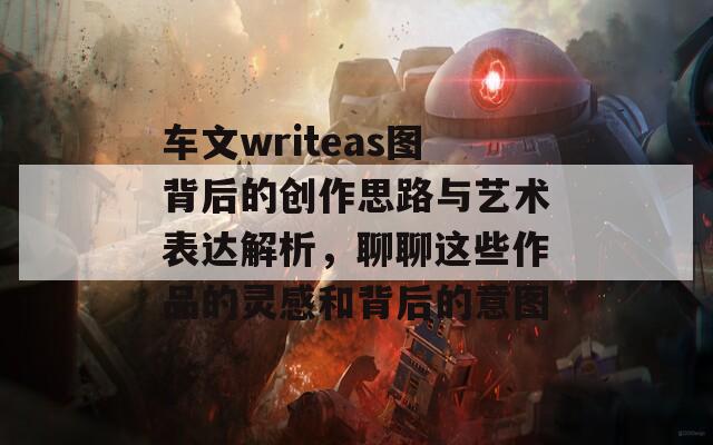 车文writeas图背后的创作思路与艺术表达解析，聊聊这些作品的灵感和背后的意图