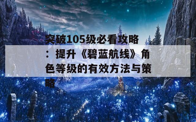 突破105级必看攻略：提升《碧蓝航线》角色等级的有效方法与策略