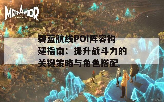 碧蓝航线POI阵容构建指南：提升战斗力的关键策略与角色搭配