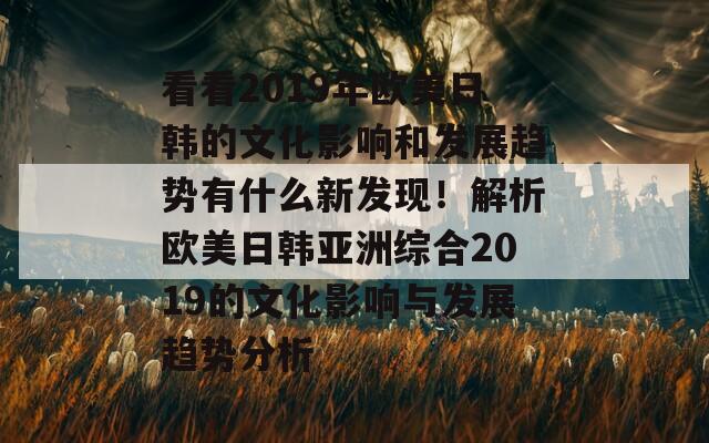 看看2019年欧美日韩的文化影响和发展趋势有什么新发现！解析欧美日韩亚洲综合2019的文化影响与发展趋势分析