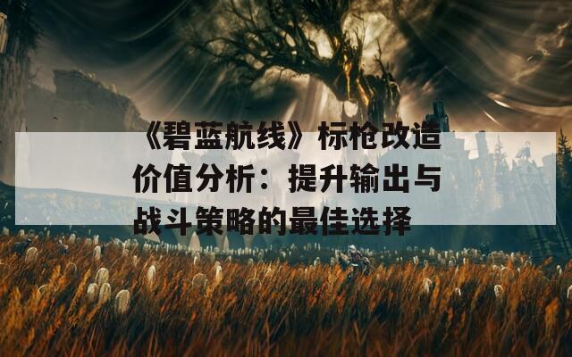 《碧蓝航线》标枪改造价值分析：提升输出与战斗策略的最佳选择