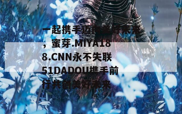 一起携手迈向美好未来，蜜芽.MIYA188.CNN永不失联 51DADOU携手前行共创美好未来