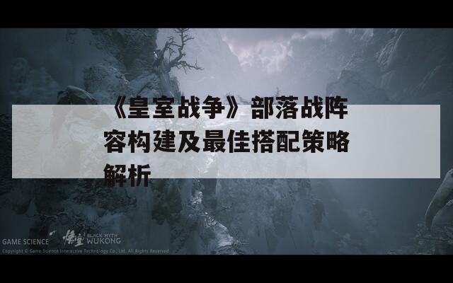 《皇室战争》部落战阵容构建及最佳搭配策略解析