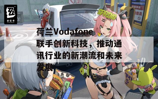 荷兰Vodafone联手创新科技，推动通讯行业的新潮流和未来发展