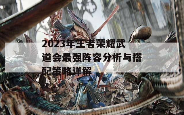 2023年王者荣耀武道会最强阵容分析与搭配策略详解