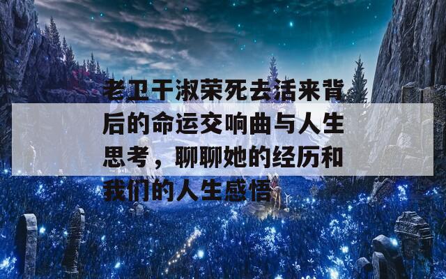 老卫干淑荣死去活来背后的命运交响曲与人生思考，聊聊她的经历和我们的人生感悟