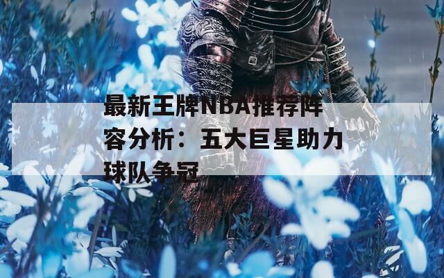 最新王牌NBA推荐阵容分析：五大巨星助力球队争冠