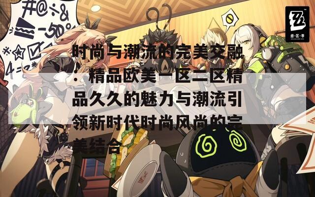 时尚与潮流的完美交融：精品欧美一区二区精品久久的魅力与潮流引领新时代时尚风尚的完美结合