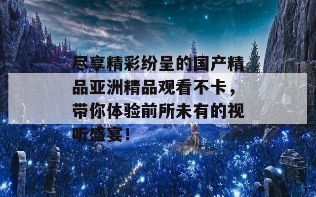 尽享精彩纷呈的国产精品亚洲精品观看不卡，带你体验前所未有的视听盛宴！