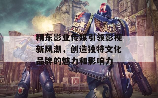 精东影业传媒引领影视新风潮，创造独特文化品牌的魅力和影响力