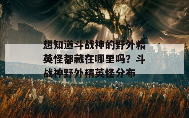 想知道斗战神的野外精英怪都藏在哪里吗？斗战神野外精英怪分布