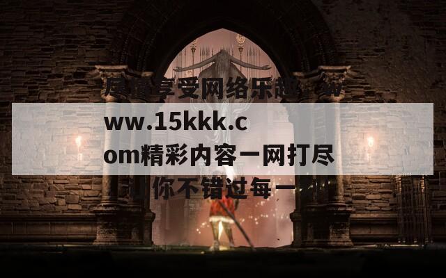 尽情享受网络乐趣，www.15kkk.com精彩内容一网打尽，让你不错过每一刻!