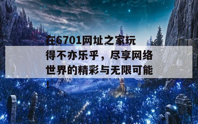 在6701网址之家玩得不亦乐乎，尽享网络世界的精彩与无限可能！