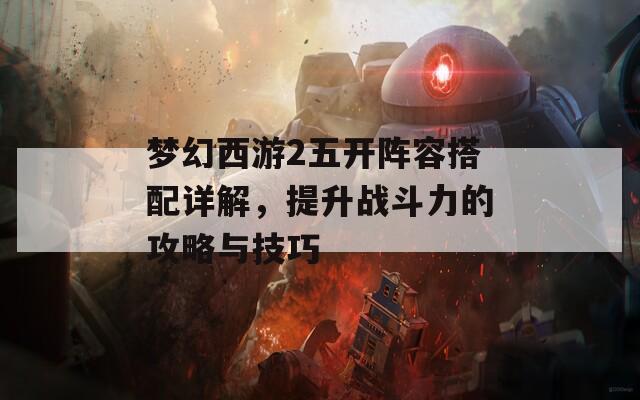 梦幻西游2五开阵容搭配详解，提升战斗力的攻略与技巧