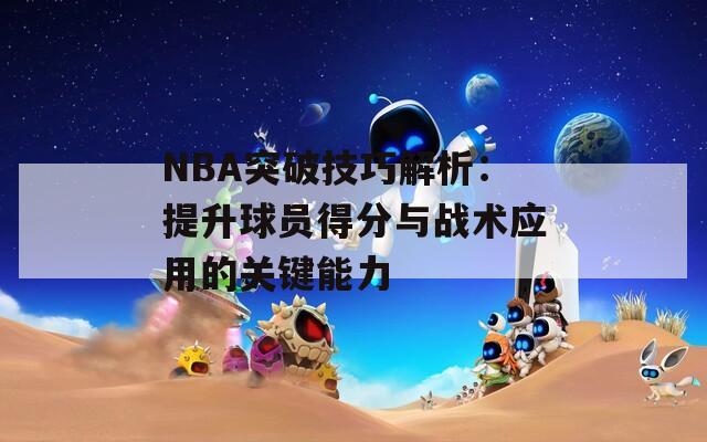 NBA突破技巧解析：提升球员得分与战术应用的关键能力