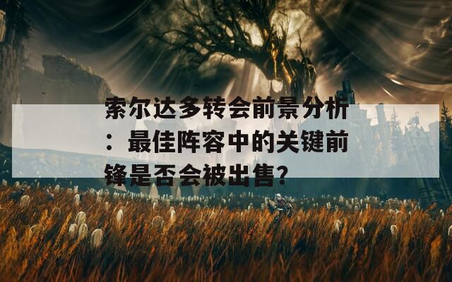 索尔达多转会前景分析：最佳阵容中的关键前锋是否会被出售？