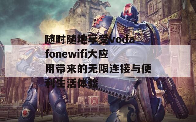 随时随地享受vodafonewifi大应用带来的无限连接与便利生活体验