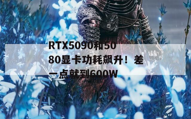 RTX5090和5080显卡功耗飙升！差一点就到600W