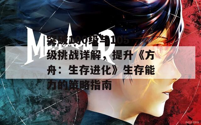 突破100级与105级挑战详解，提升《方舟：生存进化》生存能力的策略指南