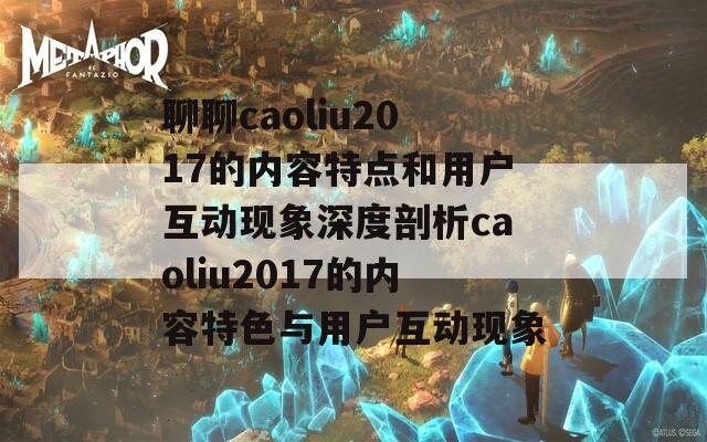 聊聊caoliu2017的内容特点和用户互动现象深度剖析caoliu2017的内容特色与用户互动现象