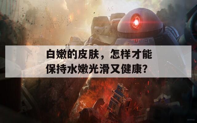 白嫩的皮肤，怎样才能保持水嫩光滑又健康？