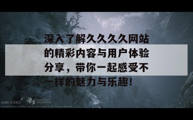 深入了解久久久久网站的精彩内容与用户体验分享，带你一起感受不一样的魅力与乐趣！