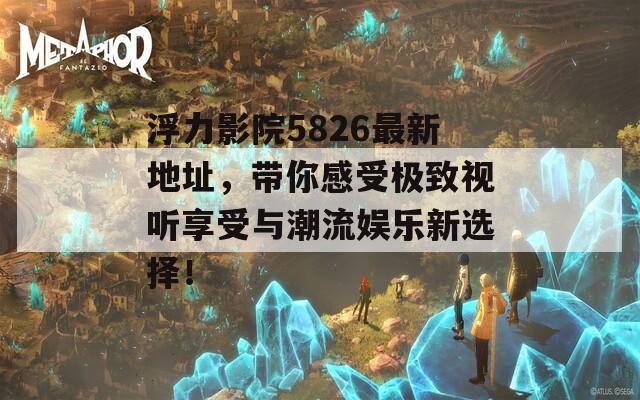 浮力影院5826最新地址，带你感受极致视听享受与潮流娱乐新选择！