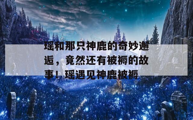 瑶和那只神鹿的奇妙邂逅，竟然还有被褥的故事！瑶遇见神鹿被褥