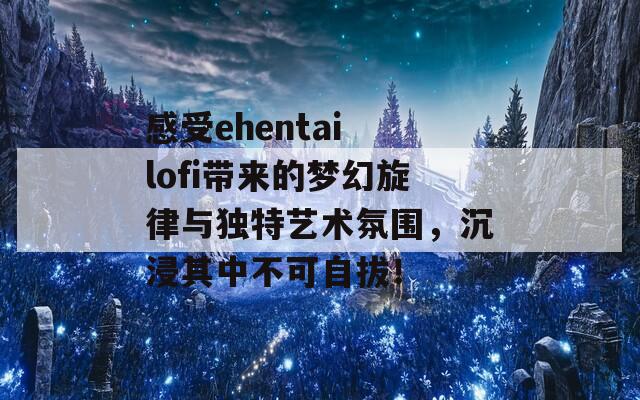 感受ehentai lofi带来的梦幻旋律与独特艺术氛围，沉浸其中不可自拔！